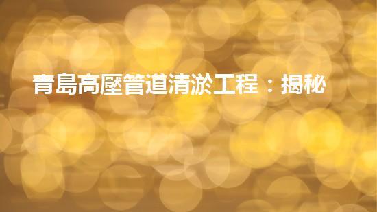 青島高壓管道清淤工程：揭秘城市底下的黑科技！